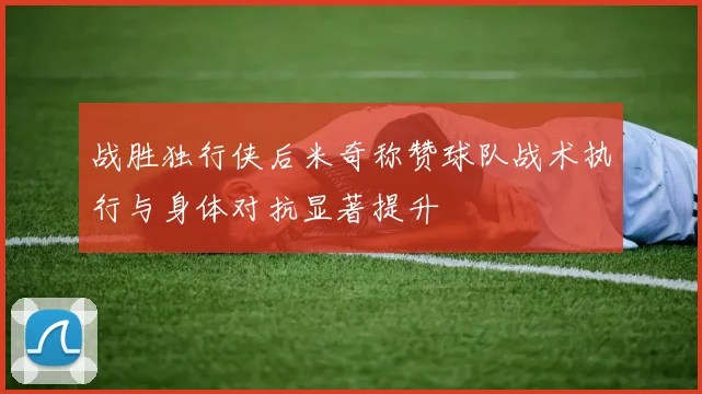 战胜独行侠后米奇称赞球队战术执行与身体对抗显著提升