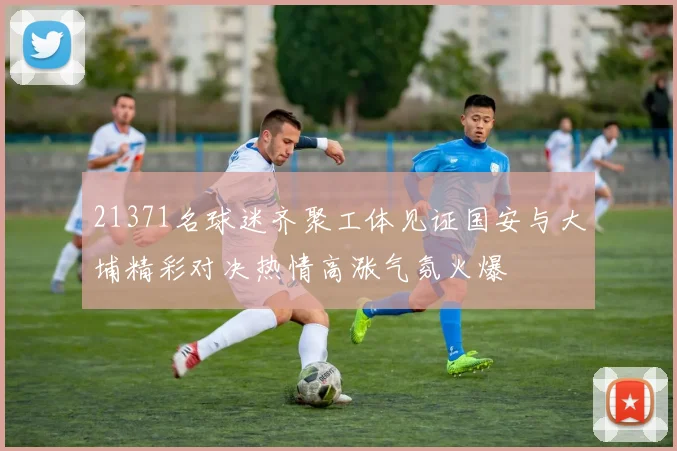 21371名球迷齐聚工体见证国安与大埔精彩对决热情高涨气氛火爆