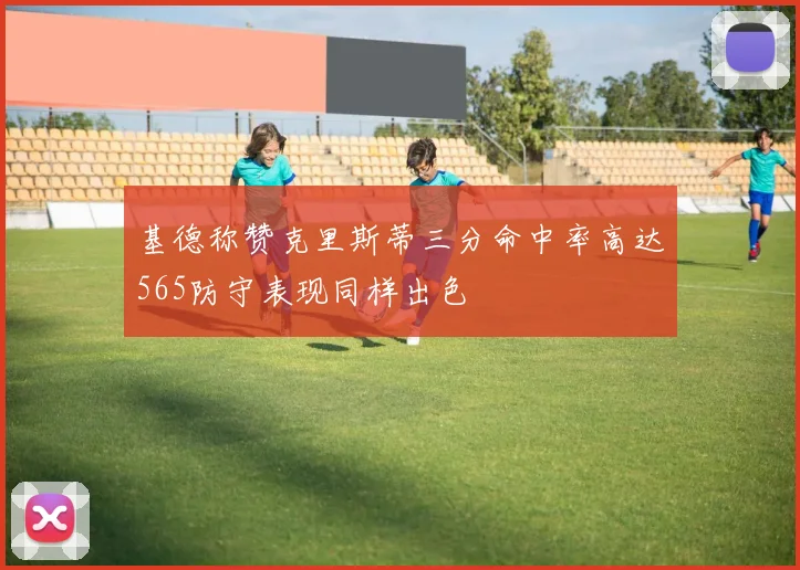 基德称赞克里斯蒂三分命中率高达565防守表现同样出色