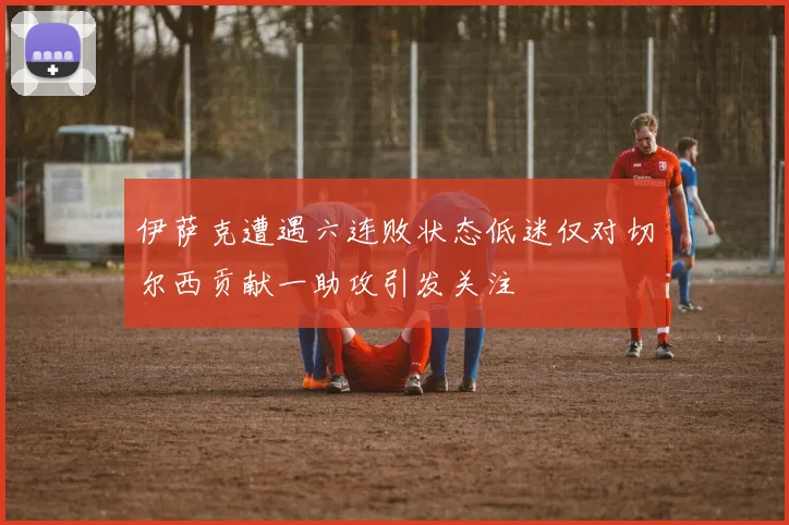 伊萨克遭遇六连败状态低迷仅对切尔西贡献一助攻引发关注