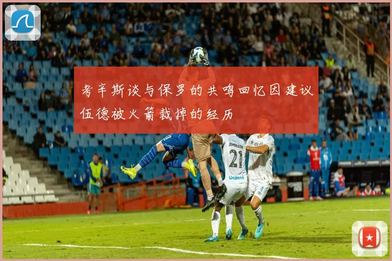 考辛斯谈与保罗的共鸣回忆因建议伍德被火箭裁掉的经历