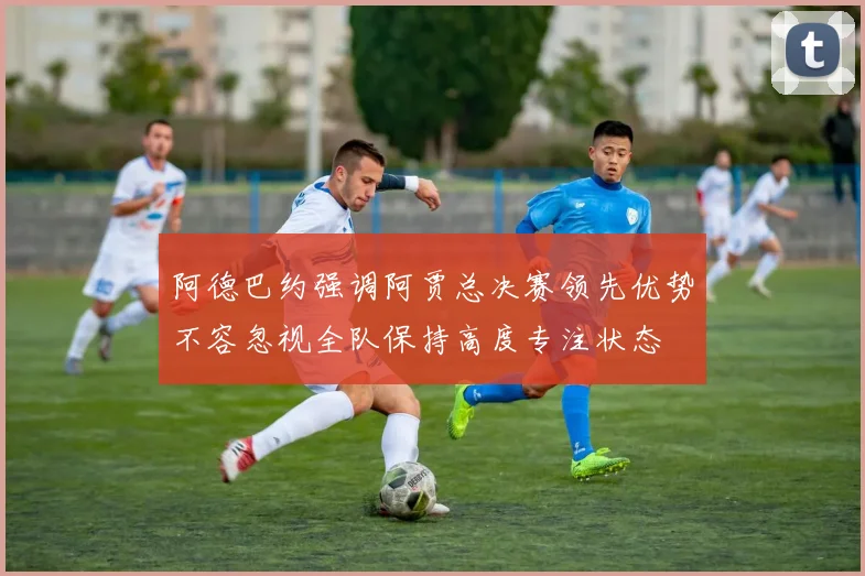 阿德巴约强调阿贾总决赛领先优势不容忽视全队保持高度专注状态