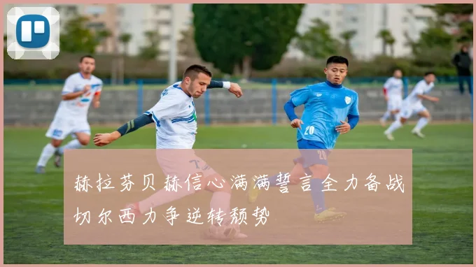 赫拉芬贝赫信心满满誓言全力备战切尔西力争逆转颓势