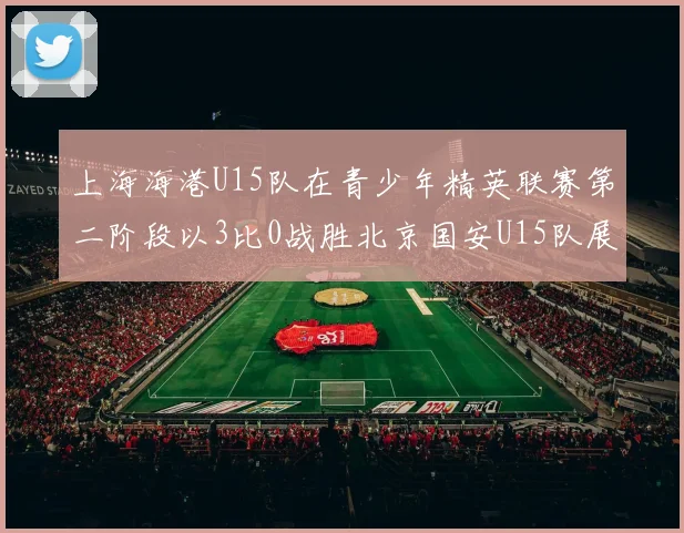 上海海港U15队在青少年精英联赛第二阶段以3比0战胜北京国安U15队展现强劲实力