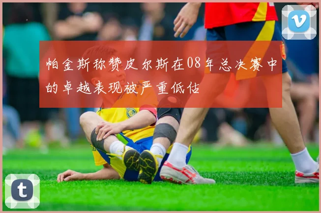 帕金斯称赞皮尔斯在08年总决赛中的卓越表现被严重低估