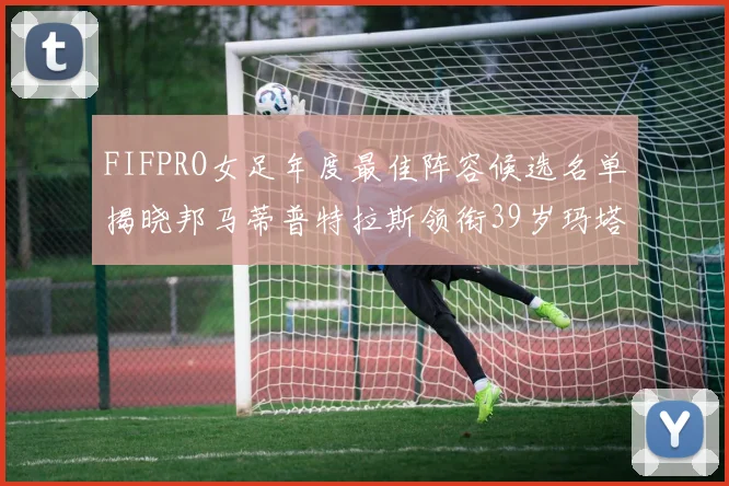 FIFPRO女足年度最佳阵容候选名单揭晓邦马蒂普特拉斯领衔39岁玛塔入围