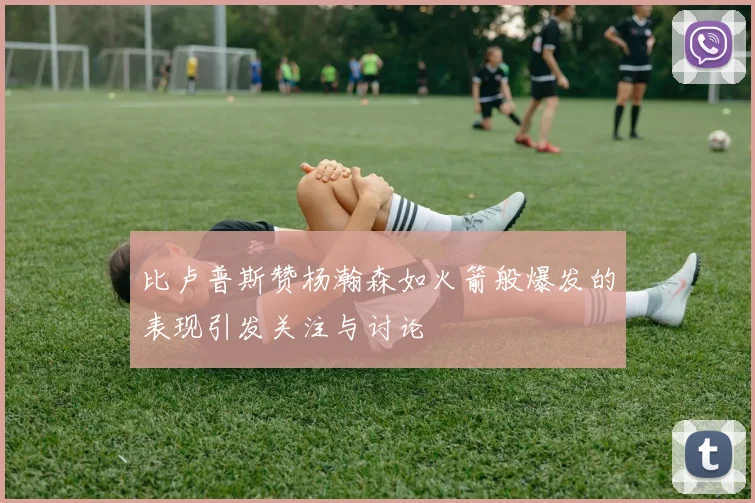比卢普斯赞杨瀚森如火箭般爆发的表现引发关注与讨论