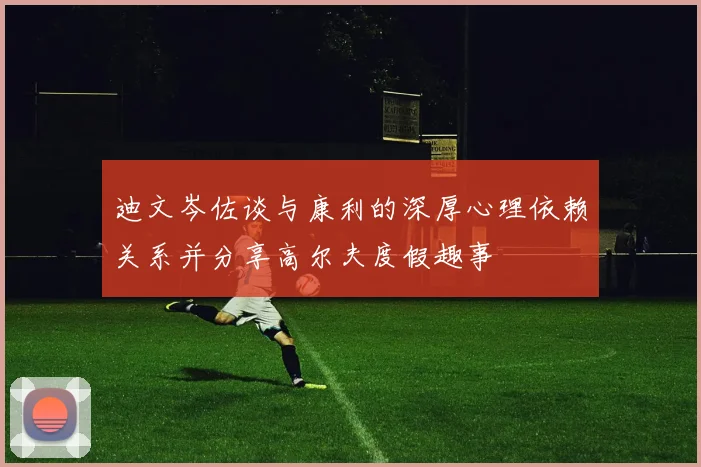 迪文岑佐谈与康利的深厚心理依赖关系并分享高尔夫度假趣事
