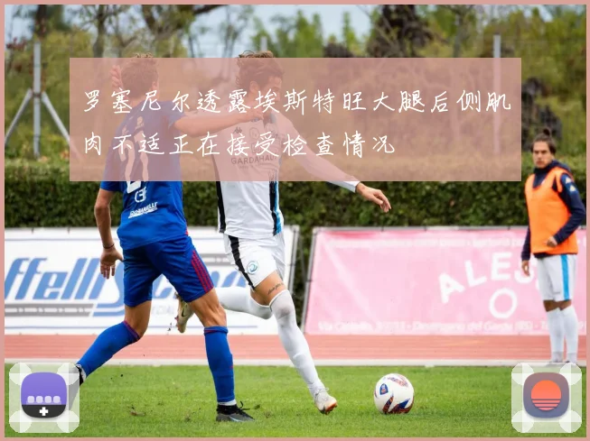 罗塞尼尔透露埃斯特旺大腿后侧肌肉不适正在接受检查情况
