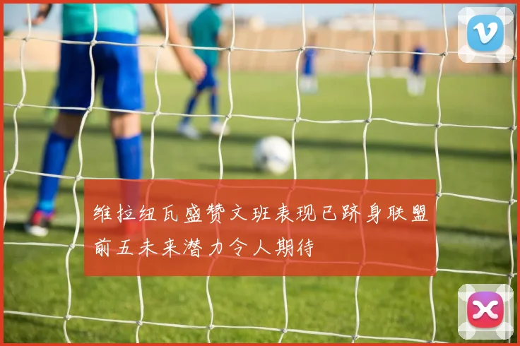 维拉纽瓦盛赞文班表现已跻身联盟前五未来潜力令人期待