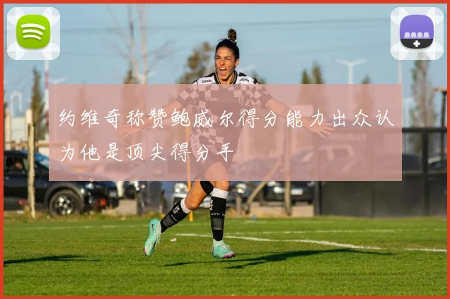约维奇称赞鲍威尔得分能力出众认为他是顶尖得分手