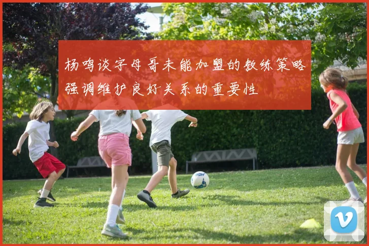 杨鸣谈字母哥未能加盟的教练策略强调维护良好关系的重要性