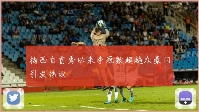 梅西自首秀以来夺冠数超越众豪门引发热议