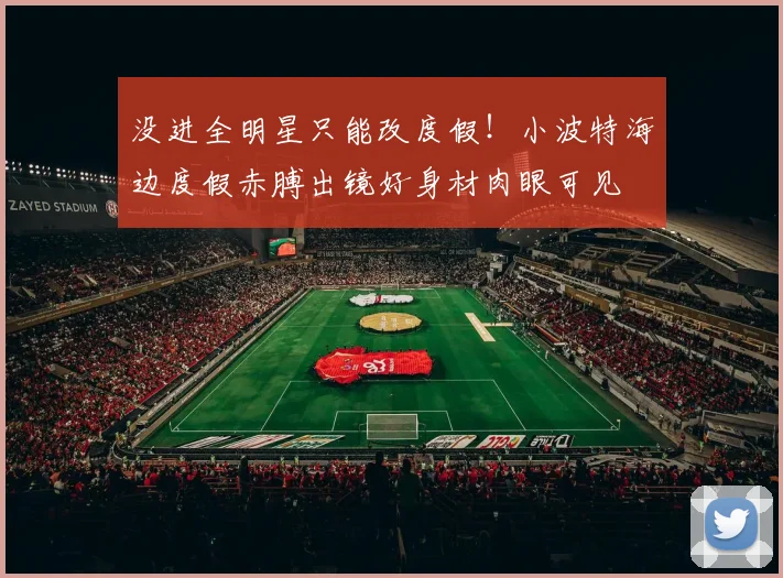 没进全明星只能改度假！小波特海边度假赤膊出镜好身材肉眼可见