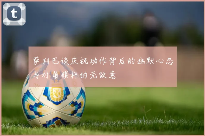 萨利巴谈庆祝动作背后的幽默心态与对角旗杆的无敌意