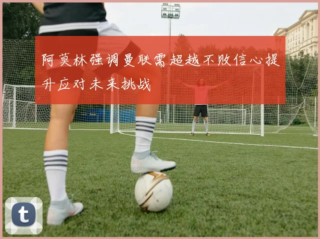 阿莫林强调曼联需超越不败信心提升应对未来挑战