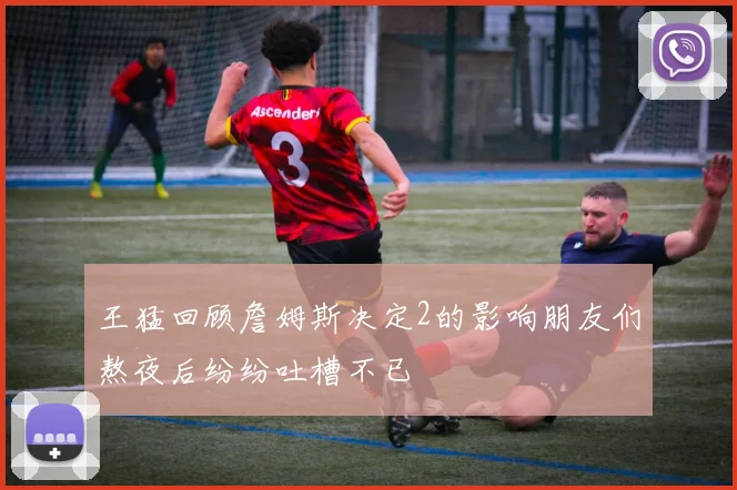 王猛回顾詹姆斯决定2的影响朋友们熬夜后纷纷吐槽不已