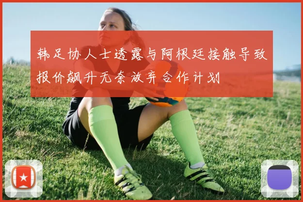 韩足协人士透露与阿根廷接触导致报价飙升无奈放弃合作计划
