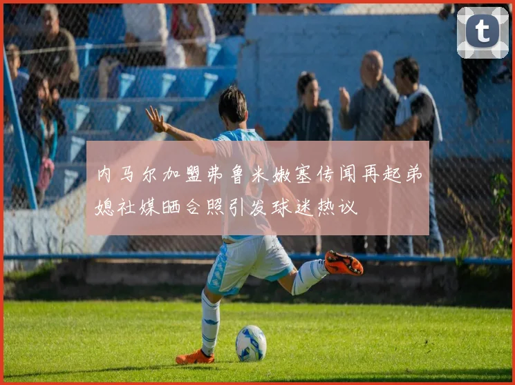 内马尔加盟弗鲁米嫩塞传闻再起弟媳社媒晒合照引发球迷热议