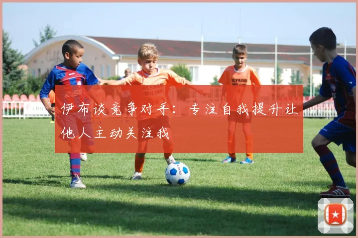 伊布谈竞争对手：专注自我提升让他人主动关注我
