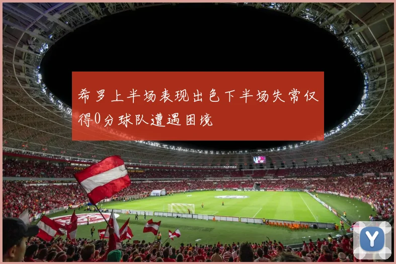 希罗上半场表现出色下半场失常仅得0分球队遭遇困境
