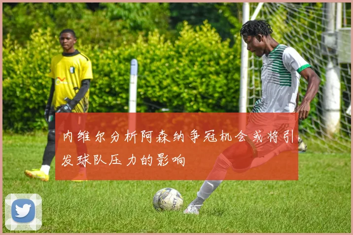 内维尔分析阿森纳争冠机会或将引发球队压力的影响