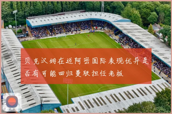 贝克汉姆在迈阿密国际表现优异是否有可能回归曼联担任老板