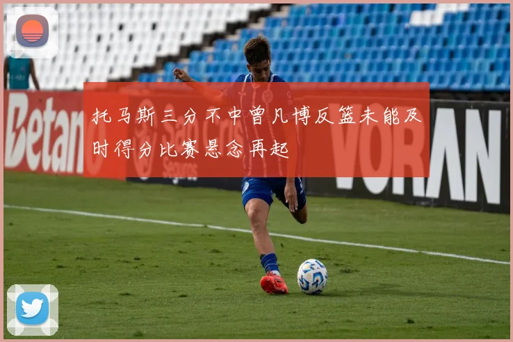 托马斯三分不中曾凡博反篮未能及时得分比赛悬念再起