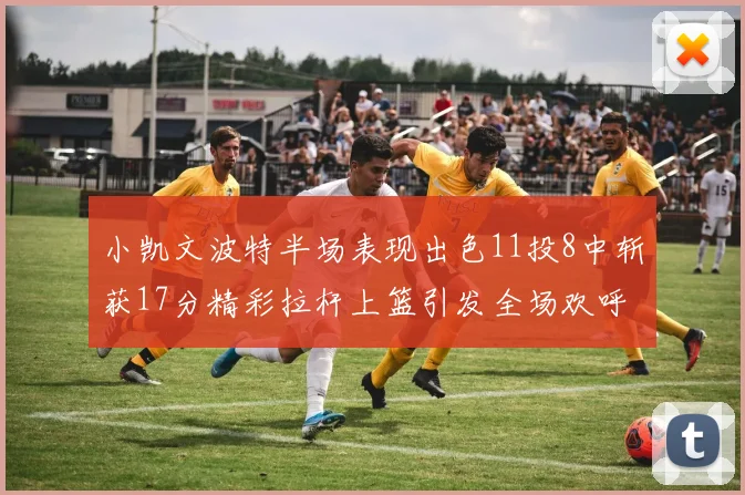 小凯文波特半场表现出色11投8中斩获17分精彩拉杆上篮引发全场欢呼