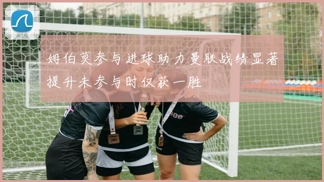 姆伯莫参与进球助力曼联战绩显著提升未参与时仅获一胜