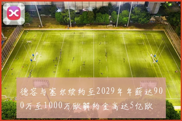 德容与塞尔续约至2029年年薪达900万至1000万欧解约金高达5亿欧