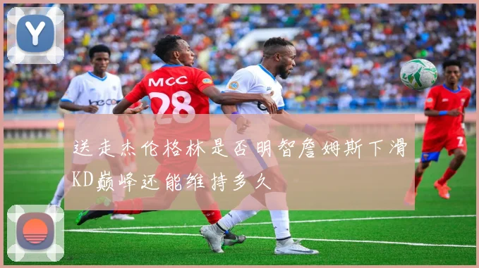 送走杰伦格林是否明智詹姆斯下滑KD巅峰还能维持多久