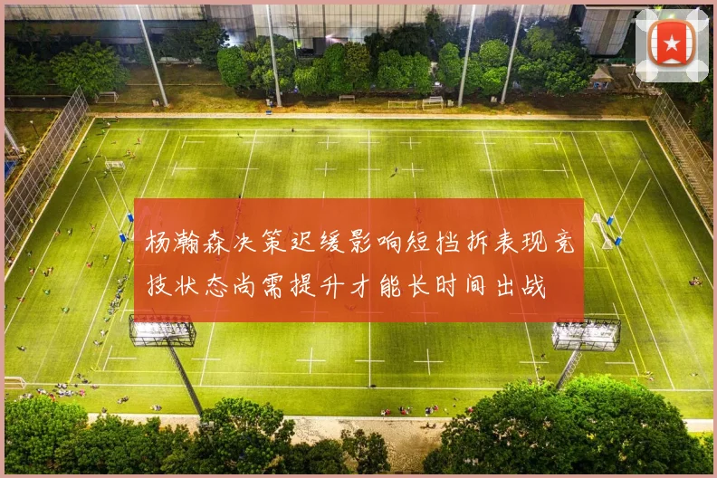 杨瀚森决策迟缓影响短挡拆表现竞技状态尚需提升才能长时间出战