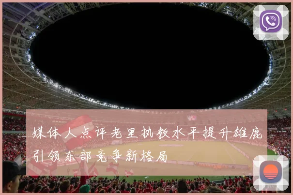 媒体人点评老里执教水平提升雄鹿引领东部竞争新格局