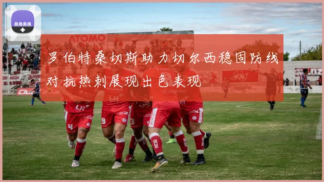罗伯特桑切斯助力切尔西稳固防线对抗热刺展现出色表现