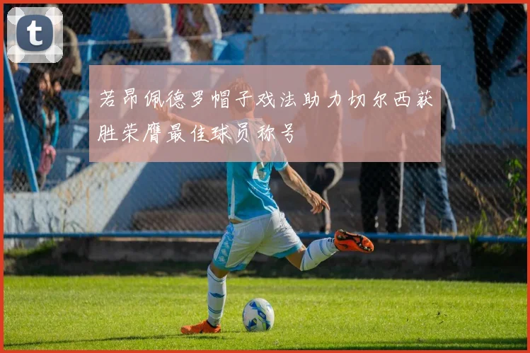 若昂佩德罗帽子戏法助力切尔西获胜荣膺最佳球员称号
