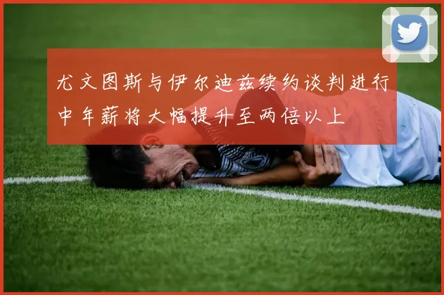 尤文图斯与伊尔迪兹续约谈判进行中年薪将大幅提升至两倍以上