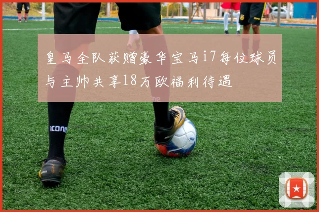 皇马全队获赠豪华宝马i7每位球员与主帅共享18万欧福利待遇