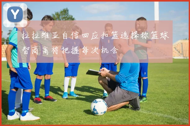 拉拉维亚自信回应扣篮选择称篮球智商高将把握每次机会