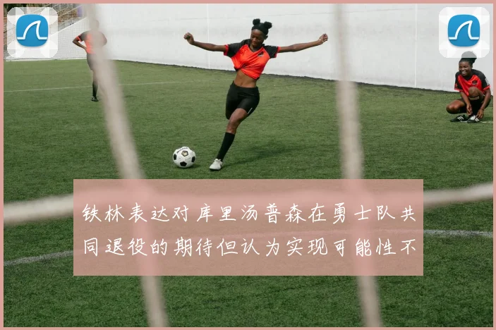 铁林表达对库里汤普森在勇士队共同退役的期待但认为实现可能性不大