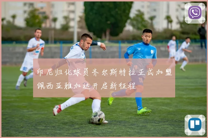 印尼归化球员齐尔斯特拉正式加盟佩西亚雅加达开启新征程