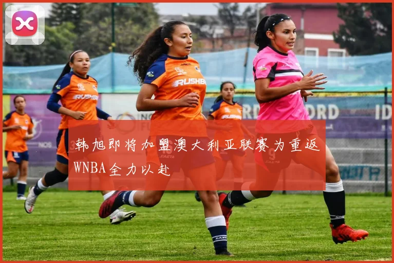 韩旭即将加盟澳大利亚联赛为重返WNBA全力以赴